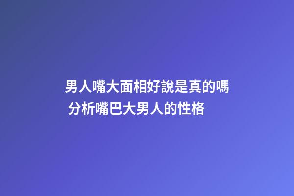 男人嘴大面相好說是真的嗎 分析嘴巴大男人的性格